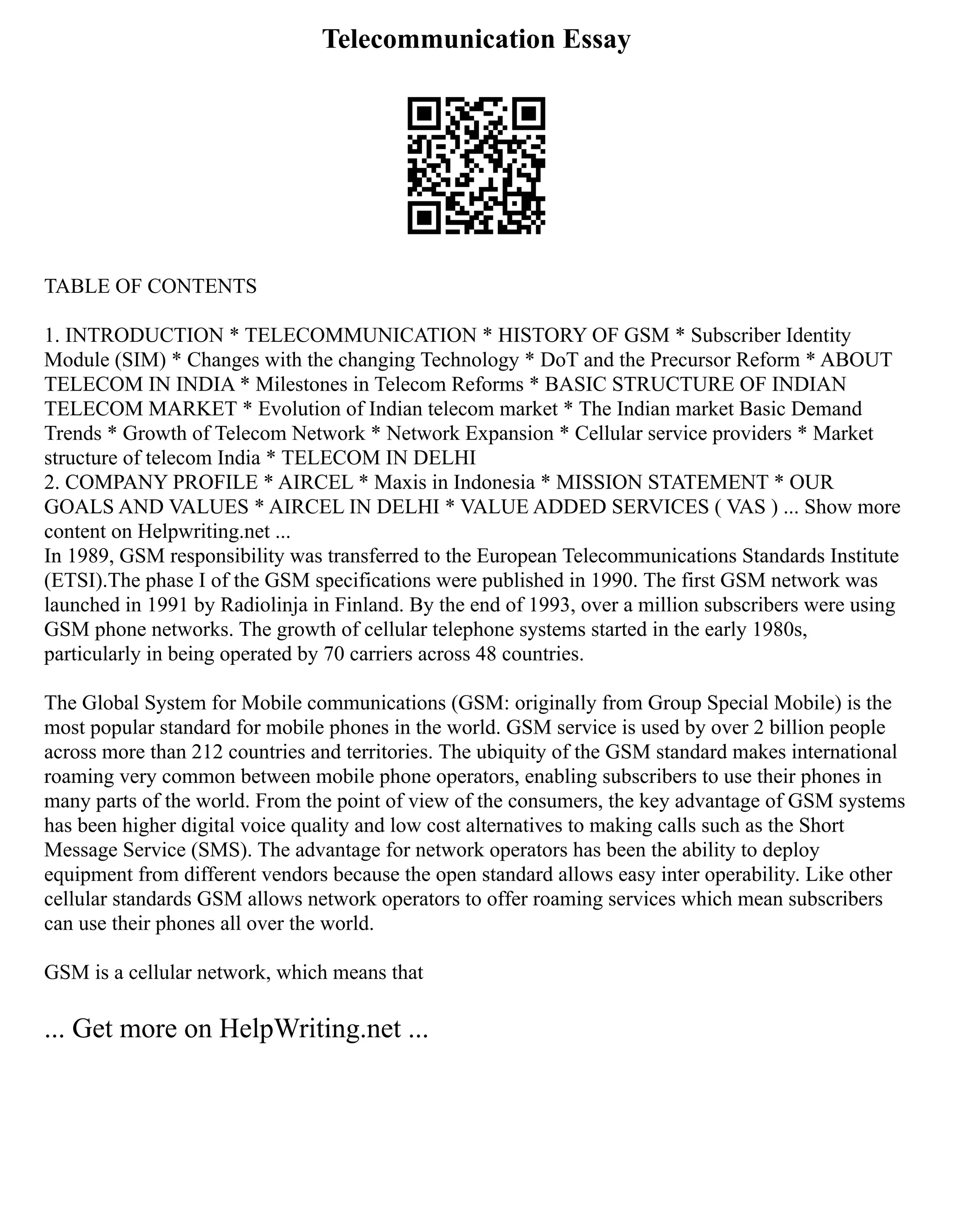 Telecommunication Essay
TABLE OF CONTENTS
1. INTRODUCTION * TELECOMMUNICATION * HISTORY OF GSM * Subscriber Identity
Module (SIM) * Changes with the changing Technology * DoT and the Precursor Reform * ABOUT
TELECOM IN INDIA * Milestones in Telecom Reforms * BASIC STRUCTURE OF INDIAN
TELECOM MARKET * Evolution of Indian telecom market * The Indian market Basic Demand
Trends * Growth of Telecom Network * Network Expansion * Cellular service providers * Market
structure of telecom India * TELECOM IN DELHI
2. COMPANY PROFILE * AIRCEL * Maxis in Indonesia * MISSION STATEMENT * OUR
GOALS AND VALUES * AIRCEL IN DELHI * VALUE ADDED SERVICES ( VAS ) ... Show more
content on Helpwriting.net ...
In 1989, GSM responsibility was transferred to the European Telecommunications Standards Institute
(ETSI).The phase I of the GSM specifications were published in 1990. The first GSM network was
launched in 1991 by Radiolinja in Finland. By the end of 1993, over a million subscribers were using
GSM phone networks. The growth of cellular telephone systems started in the early 1980s,
particularly in being operated by 70 carriers across 48 countries.
The Global System for Mobile communications (GSM: originally from Group Special Mobile) is the
most popular standard for mobile phones in the world. GSM service is used by over 2 billion people
across more than 212 countries and territories. The ubiquity of the GSM standard makes international
roaming very common between mobile phone operators, enabling subscribers to use their phones in
many parts of the world. From the point of view of the consumers, the key advantage of GSM systems
has been higher digital voice quality and low cost alternatives to making calls such as the Short
Message Service (SMS). The advantage for network operators has been the ability to deploy
equipment from different vendors because the open standard allows easy inter operability. Like other
cellular standards GSM allows network operators to offer roaming services which mean subscribers
can use their phones all over the world.
GSM is a cellular network, which means that
... Get more on HelpWriting.net ...
 