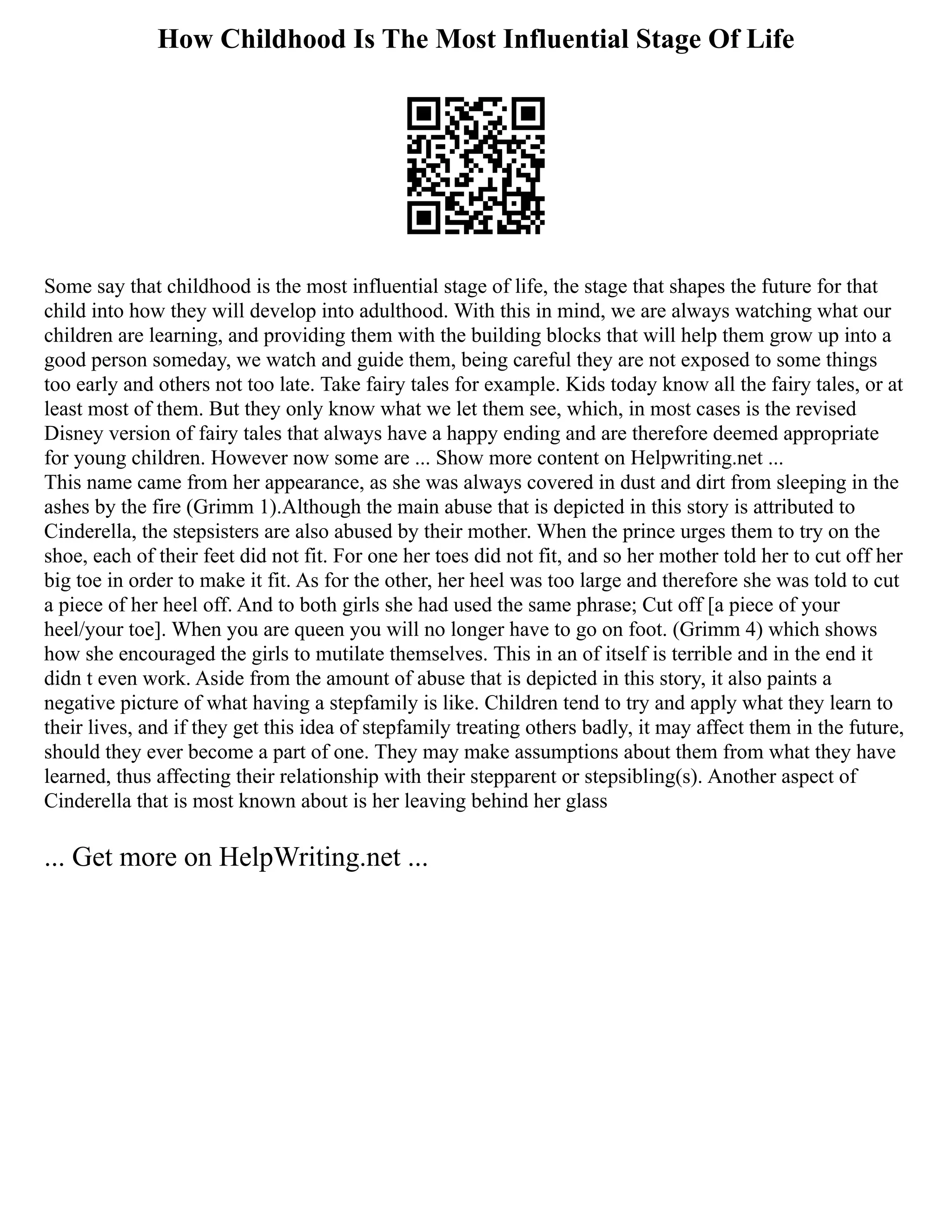 How Childhood Is The Most Influential Stage Of Life
Some say that childhood is the most influential stage of life, the stage that shapes the future for that
child into how they will develop into adulthood. With this in mind, we are always watching what our
children are learning, and providing them with the building blocks that will help them grow up into a
good person someday, we watch and guide them, being careful they are not exposed to some things
too early and others not too late. Take fairy tales for example. Kids today know all the fairy tales, or at
least most of them. But they only know what we let them see, which, in most cases is the revised
Disney version of fairy tales that always have a happy ending and are therefore deemed appropriate
for young children. However now some are ... Show more content on Helpwriting.net ...
This name came from her appearance, as she was always covered in dust and dirt from sleeping in the
ashes by the fire (Grimm 1).Although the main abuse that is depicted in this story is attributed to
Cinderella, the stepsisters are also abused by their mother. When the prince urges them to try on the
shoe, each of their feet did not fit. For one her toes did not fit, and so her mother told her to cut off her
big toe in order to make it fit. As for the other, her heel was too large and therefore she was told to cut
a piece of her heel off. And to both girls she had used the same phrase; Cut off [a piece of your
heel/your toe]. When you are queen you will no longer have to go on foot. (Grimm 4) which shows
how she encouraged the girls to mutilate themselves. This in an of itself is terrible and in the end it
didn t even work. Aside from the amount of abuse that is depicted in this story, it also paints a
negative picture of what having a stepfamily is like. Children tend to try and apply what they learn to
their lives, and if they get this idea of stepfamily treating others badly, it may affect them in the future,
should they ever become a part of one. They may make assumptions about them from what they have
learned, thus affecting their relationship with their stepparent or stepsibling(s). Another aspect of
Cinderella that is most known about is her leaving behind her glass
... Get more on HelpWriting.net ...
 