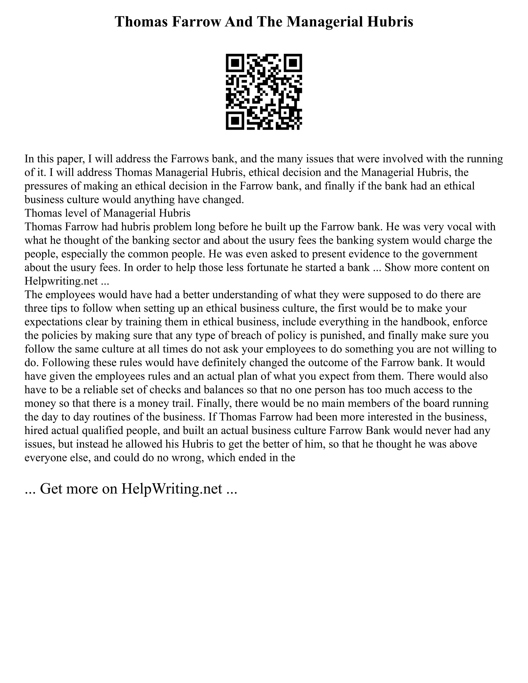 Thomas Farrow And The Managerial Hubris
In this paper, I will address the Farrows bank, and the many issues that were involved with the running
of it. I will address Thomas Managerial Hubris, ethical decision and the Managerial Hubris, the
pressures of making an ethical decision in the Farrow bank, and finally if the bank had an ethical
business culture would anything have changed.
Thomas level of Managerial Hubris
Thomas Farrow had hubris problem long before he built up the Farrow bank. He was very vocal with
what he thought of the banking sector and about the usury fees the banking system would charge the
people, especially the common people. He was even asked to present evidence to the government
about the usury fees. In order to help those less fortunate he started a bank ... Show more content on
Helpwriting.net ...
The employees would have had a better understanding of what they were supposed to do there are
three tips to follow when setting up an ethical business culture, the first would be to make your
expectations clear by training them in ethical business, include everything in the handbook, enforce
the policies by making sure that any type of breach of policy is punished, and finally make sure you
follow the same culture at all times do not ask your employees to do something you are not willing to
do. Following these rules would have definitely changed the outcome of the Farrow bank. It would
have given the employees rules and an actual plan of what you expect from them. There would also
have to be a reliable set of checks and balances so that no one person has too much access to the
money so that there is a money trail. Finally, there would be no main members of the board running
the day to day routines of the business. If Thomas Farrow had been more interested in the business,
hired actual qualified people, and built an actual business culture Farrow Bank would never had any
issues, but instead he allowed his Hubris to get the better of him, so that he thought he was above
everyone else, and could do no wrong, which ended in the
... Get more on HelpWriting.net ...
 