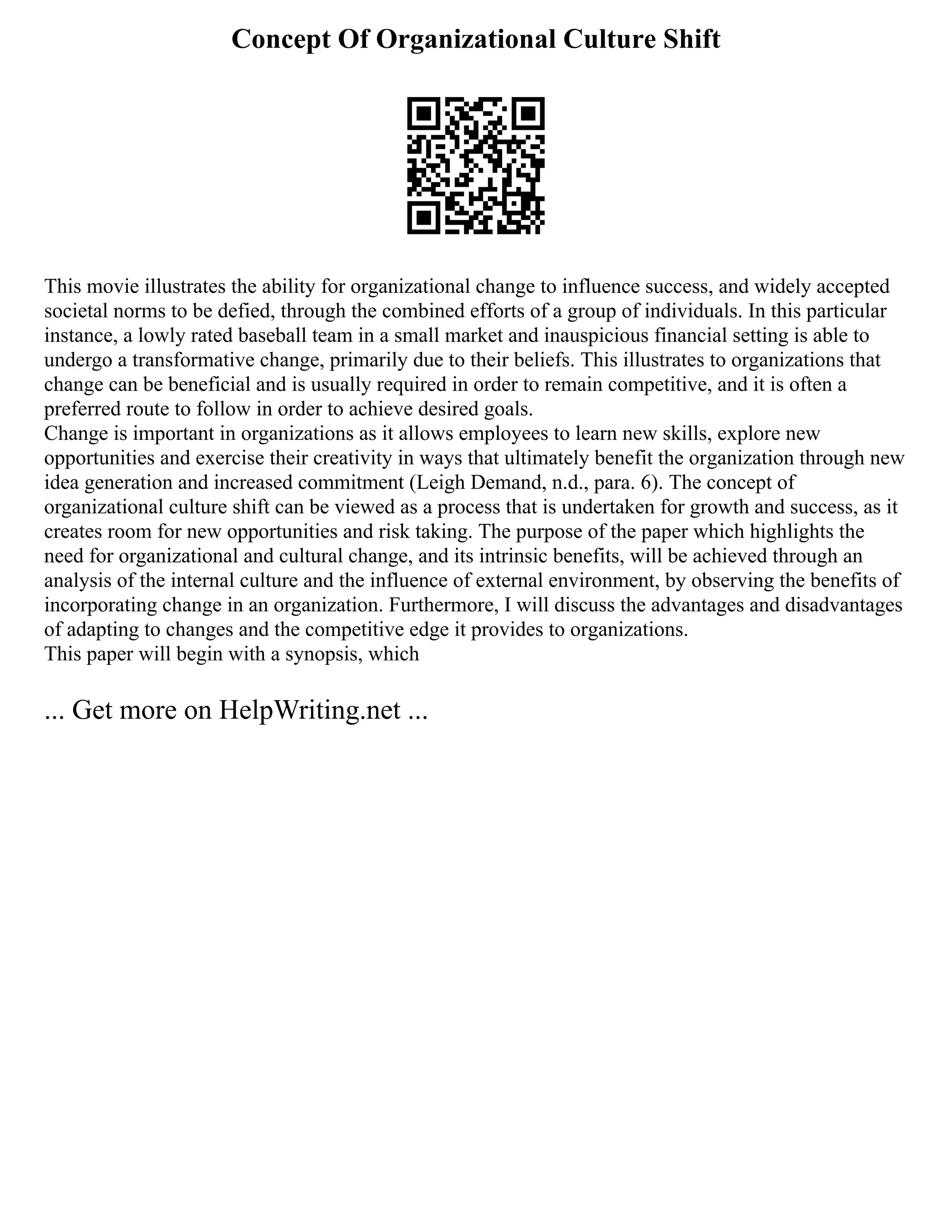 Concept Of Organizational Culture Shift
This movie illustrates the ability for organizational change to influence success, and widely accepted
societal norms to be defied, through the combined efforts of a group of individuals. In this particular
instance, a lowly rated baseball team in a small market and inauspicious financial setting is able to
undergo a transformative change, primarily due to their beliefs. This illustrates to organizations that
change can be beneficial and is usually required in order to remain competitive, and it is often a
preferred route to follow in order to achieve desired goals.
Change is important in organizations as it allows employees to learn new skills, explore new
opportunities and exercise their creativity in ways that ultimately benefit the organization through new
idea generation and increased commitment (Leigh Demand, n.d., para. 6). The concept of
organizational culture shift can be viewed as a process that is undertaken for growth and success, as it
creates room for new opportunities and risk taking. The purpose of the paper which highlights the
need for organizational and cultural change, and its intrinsic benefits, will be achieved through an
analysis of the internal culture and the influence of external environment, by observing the benefits of
incorporating change in an organization. Furthermore, I will discuss the advantages and disadvantages
of adapting to changes and the competitive edge it provides to organizations.
This paper will begin with a synopsis, which
... Get more on HelpWriting.net ...
 