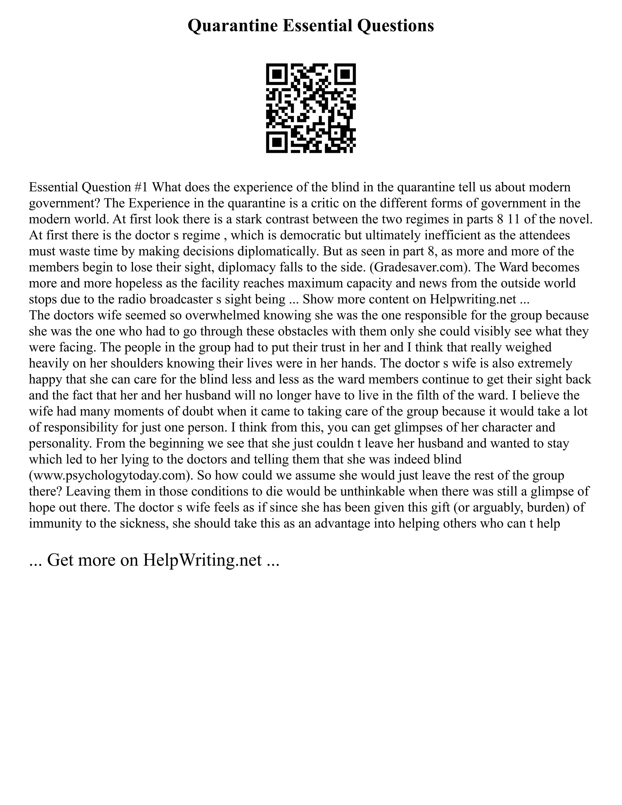 Quarantine Essential Questions
Essential Question #1 What does the experience of the blind in the quarantine tell us about modern
government? The Experience in the quarantine is a critic on the different forms of government in the
modern world. At first look there is a stark contrast between the two regimes in parts 8 11 of the novel.
At first there is the doctor s regime , which is democratic but ultimately inefficient as the attendees
must waste time by making decisions diplomatically. But as seen in part 8, as more and more of the
members begin to lose their sight, diplomacy falls to the side. (Gradesaver.com). The Ward becomes
more and more hopeless as the facility reaches maximum capacity and news from the outside world
stops due to the radio broadcaster s sight being ... Show more content on Helpwriting.net ...
The doctors wife seemed so overwhelmed knowing she was the one responsible for the group because
she was the one who had to go through these obstacles with them only she could visibly see what they
were facing. The people in the group had to put their trust in her and I think that really weighed
heavily on her shoulders knowing their lives were in her hands. The doctor s wife is also extremely
happy that she can care for the blind less and less as the ward members continue to get their sight back
and the fact that her and her husband will no longer have to live in the filth of the ward. I believe the
wife had many moments of doubt when it came to taking care of the group because it would take a lot
of responsibility for just one person. I think from this, you can get glimpses of her character and
personality. From the beginning we see that she just couldn t leave her husband and wanted to stay
which led to her lying to the doctors and telling them that she was indeed blind
(www.psychologytoday.com). So how could we assume she would just leave the rest of the group
there? Leaving them in those conditions to die would be unthinkable when there was still a glimpse of
hope out there. The doctor s wife feels as if since she has been given this gift (or arguably, burden) of
immunity to the sickness, she should take this as an advantage into helping others who can t help
... Get more on HelpWriting.net ...
 