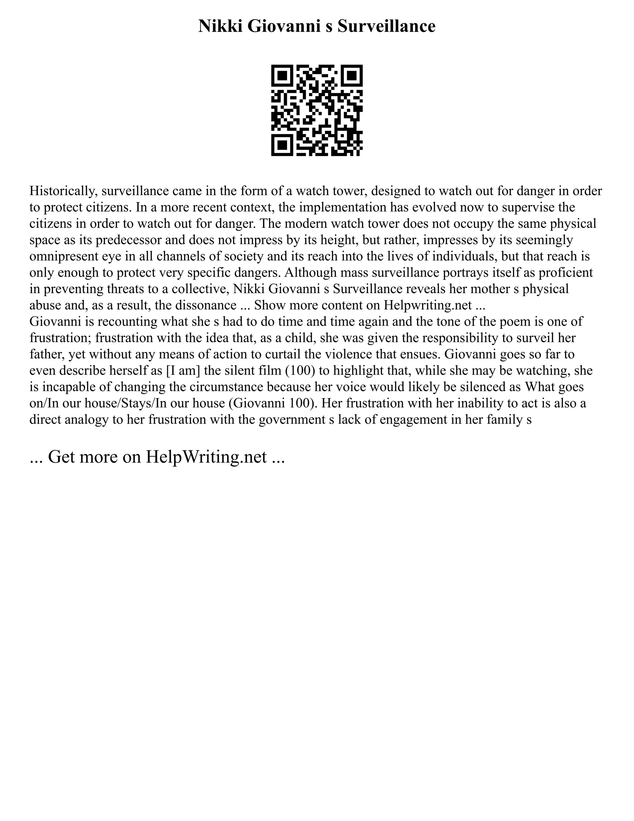 Nikki Giovanni s Surveillance
Historically, surveillance came in the form of a watch tower, designed to watch out for danger in order
to protect citizens. In a more recent context, the implementation has evolved now to supervise the
citizens in order to watch out for danger. The modern watch tower does not occupy the same physical
space as its predecessor and does not impress by its height, but rather, impresses by its seemingly
omnipresent eye in all channels of society and its reach into the lives of individuals, but that reach is
only enough to protect very specific dangers. Although mass surveillance portrays itself as proficient
in preventing threats to a collective, Nikki Giovanni s Surveillance reveals her mother s physical
abuse and, as a result, the dissonance ... Show more content on Helpwriting.net ...
Giovanni is recounting what she s had to do time and time again and the tone of the poem is one of
frustration; frustration with the idea that, as a child, she was given the responsibility to surveil her
father, yet without any means of action to curtail the violence that ensues. Giovanni goes so far to
even describe herself as [I am] the silent film (100) to highlight that, while she may be watching, she
is incapable of changing the circumstance because her voice would likely be silenced as What goes
on/In our house/Stays/In our house (Giovanni 100). Her frustration with her inability to act is also a
direct analogy to her frustration with the government s lack of engagement in her family s
... Get more on HelpWriting.net ...
 