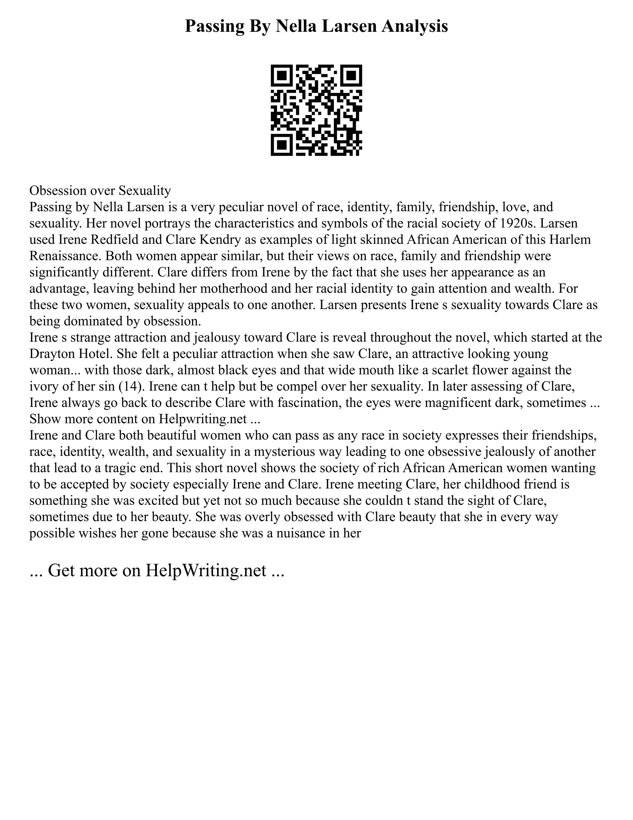 Passing By Nella Larsen Analysis
Obsession over Sexuality
Passing by Nella Larsen is a very peculiar novel of race, identity, family, friendship, love, and
sexuality. Her novel portrays the characteristics and symbols of the racial society of 1920s. Larsen
used Irene Redfield and Clare Kendry as examples of light skinned African American of this Harlem
Renaissance. Both women appear similar, but their views on race, family and friendship were
significantly different. Clare differs from Irene by the fact that she uses her appearance as an
advantage, leaving behind her motherhood and her racial identity to gain attention and wealth. For
these two women, sexuality appeals to one another. Larsen presents Irene s sexuality towards Clare as
being dominated by obsession.
Irene s strange attraction and jealousy toward Clare is reveal throughout the novel, which started at the
Drayton Hotel. She felt a peculiar attraction when she saw Clare, an attractive looking young
woman... with those dark, almost black eyes and that wide mouth like a scarlet flower against the
ivory of her sin (14). Irene can t help but be compel over her sexuality. In later assessing of Clare,
Irene always go back to describe Clare with fascination, the eyes were magnificent dark, sometimes ...
Show more content on Helpwriting.net ...
Irene and Clare both beautiful women who can pass as any race in society expresses their friendships,
race, identity, wealth, and sexuality in a mysterious way leading to one obsessive jealously of another
that lead to a tragic end. This short novel shows the society of rich African American women wanting
to be accepted by society especially Irene and Clare. Irene meeting Clare, her childhood friend is
something she was excited but yet not so much because she couldn t stand the sight of Clare,
sometimes due to her beauty. She was overly obsessed with Clare beauty that she in every way
possible wishes her gone because she was a nuisance in her
... Get more on HelpWriting.net ...
 