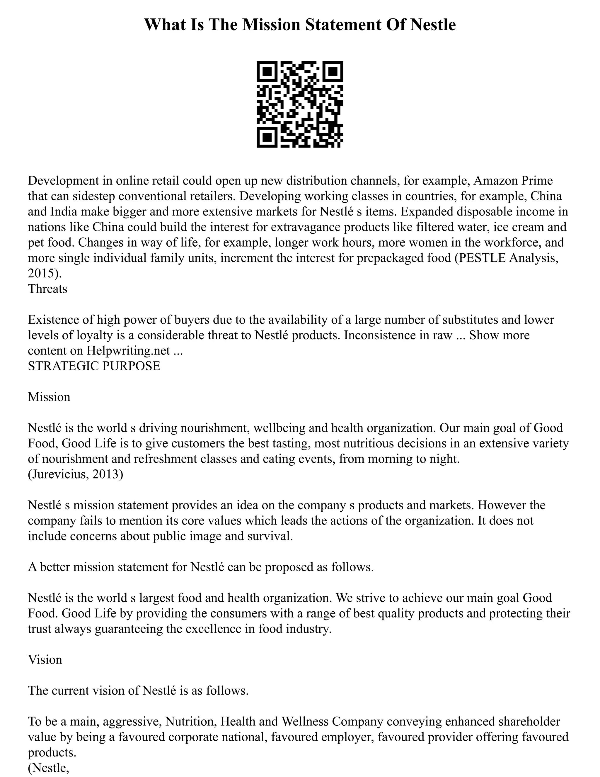 What Is The Mission Statement Of Nestle
Development in online retail could open up new distribution channels, for example, Amazon Prime
that can sidestep conventional retailers. Developing working classes in countries, for example, China
and India make bigger and more extensive markets for Nestlé s items. Expanded disposable income in
nations like China could build the interest for extravagance products like filtered water, ice cream and
pet food. Changes in way of life, for example, longer work hours, more women in the workforce, and
more single individual family units, increment the interest for prepackaged food (PESTLE Analysis,
2015).
Threats
Existence of high power of buyers due to the availability of a large number of substitutes and lower
levels of loyalty is a considerable threat to Nestlé products. Inconsistence in raw ... Show more
content on Helpwriting.net ...
STRATEGIC PURPOSE
Mission
Nestlé is the world s driving nourishment, wellbeing and health organization. Our main goal of Good
Food, Good Life is to give customers the best tasting, most nutritious decisions in an extensive variety
of nourishment and refreshment classes and eating events, from morning to night.
(Jurevicius, 2013)
Nestlé s mission statement provides an idea on the company s products and markets. However the
company fails to mention its core values which leads the actions of the organization. It does not
include concerns about public image and survival.
A better mission statement for Nestlé can be proposed as follows.
Nestlé is the world s largest food and health organization. We strive to achieve our main goal Good
Food. Good Life by providing the consumers with a range of best quality products and protecting their
trust always guaranteeing the excellence in food industry.
Vision
The current vision of Nestlé is as follows.
To be a main, aggressive, Nutrition, Health and Wellness Company conveying enhanced shareholder
value by being a favoured corporate national, favoured employer, favoured provider offering favoured
products.
(Nestle,
 