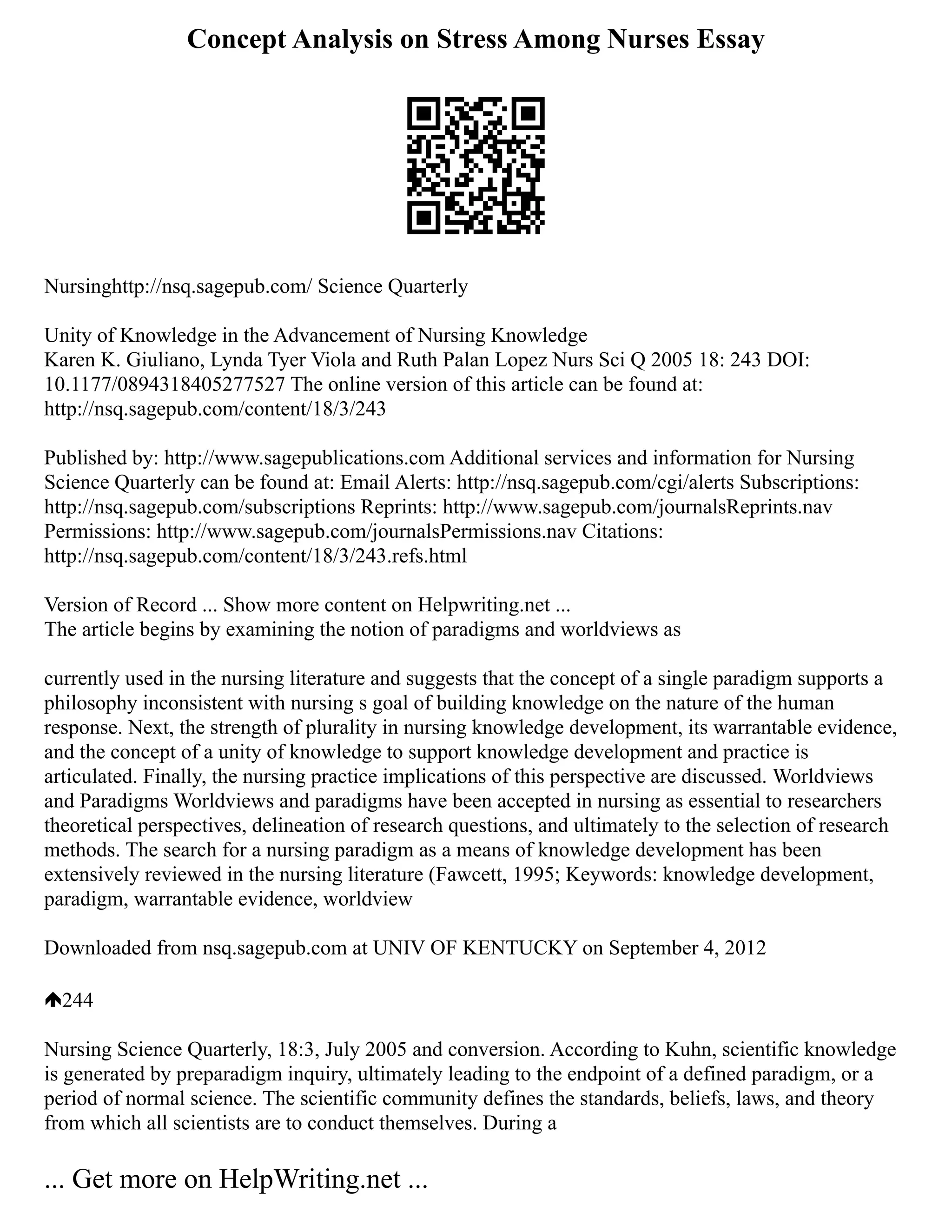 Concept Analysis on Stress Among Nurses Essay
Nursinghttp://nsq.sagepub.com/ Science Quarterly
Unity of Knowledge in the Advancement of Nursing Knowledge
Karen K. Giuliano, Lynda Tyer Viola and Ruth Palan Lopez Nurs Sci Q 2005 18: 243 DOI:
10.1177/0894318405277527 The online version of this article can be found at:
http://nsq.sagepub.com/content/18/3/243
Published by: http://www.sagepublications.com Additional services and information for Nursing
Science Quarterly can be found at: Email Alerts: http://nsq.sagepub.com/cgi/alerts Subscriptions:
http://nsq.sagepub.com/subscriptions Reprints: http://www.sagepub.com/journalsReprints.nav
Permissions: http://www.sagepub.com/journalsPermissions.nav Citations:
http://nsq.sagepub.com/content/18/3/243.refs.html
Version of Record ... Show more content on Helpwriting.net ...
The article begins by examining the notion of paradigms and worldviews as
currently used in the nursing literature and suggests that the concept of a single paradigm supports a
philosophy inconsistent with nursing s goal of building knowledge on the nature of the human
response. Next, the strength of plurality in nursing knowledge development, its warrantable evidence,
and the concept of a unity of knowledge to support knowledge development and practice is
articulated. Finally, the nursing practice implications of this perspective are discussed. Worldviews
and Paradigms Worldviews and paradigms have been accepted in nursing as essential to researchers
theoretical perspectives, delineation of research questions, and ultimately to the selection of research
methods. The search for a nursing paradigm as a means of knowledge development has been
extensively reviewed in the nursing literature (Fawcett, 1995; Keywords: knowledge development,
paradigm, warrantable evidence, worldview
Downloaded from nsq.sagepub.com at UNIV OF KENTUCKY on September 4, 2012
244
Nursing Science Quarterly, 18:3, July 2005 and conversion. According to Kuhn, scientific knowledge
is generated by preparadigm inquiry, ultimately leading to the endpoint of a defined paradigm, or a
period of normal science. The scientific community defines the standards, beliefs, laws, and theory
from which all scientists are to conduct themselves. During a
... Get more on HelpWriting.net ...
 