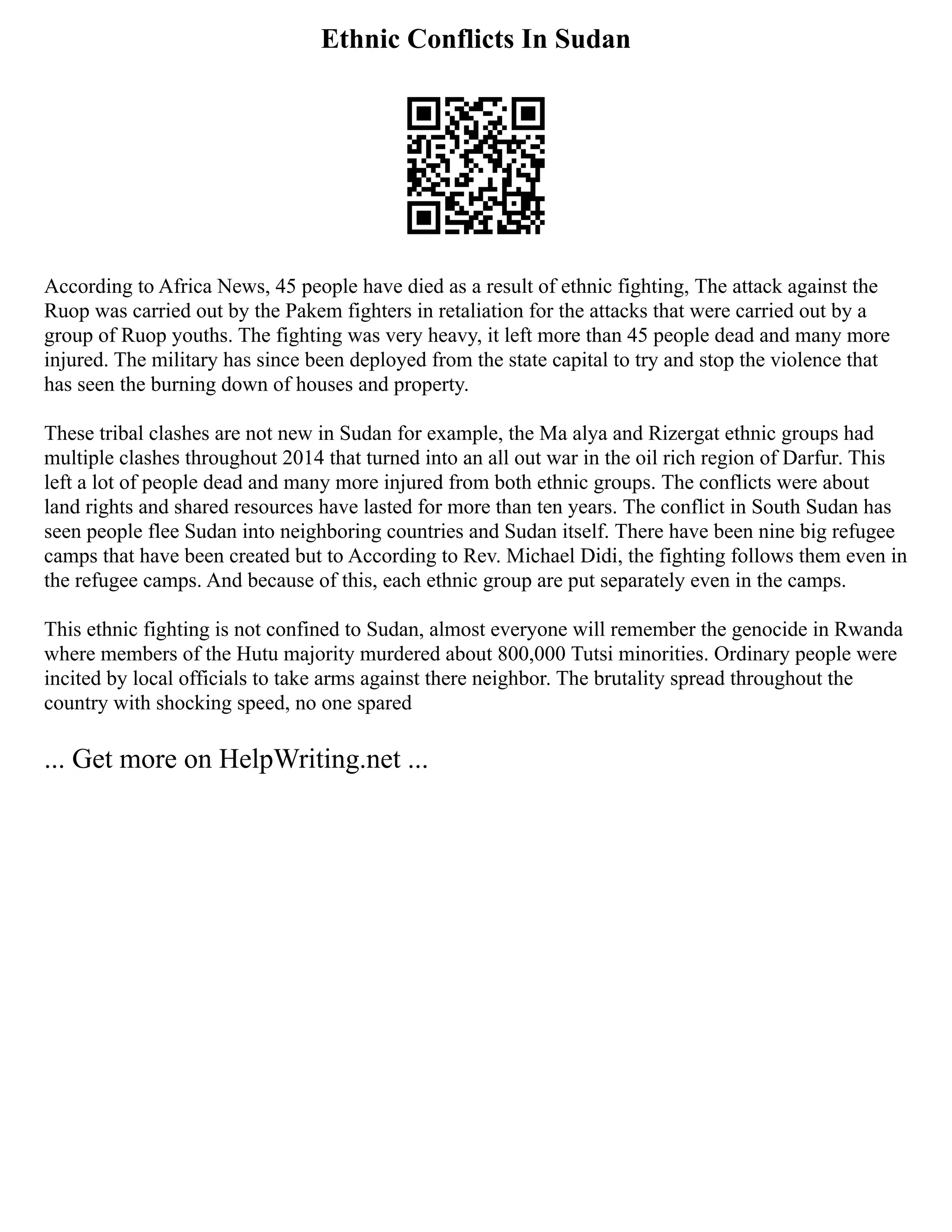 Ethnic Conflicts In Sudan
According to Africa News, 45 people have died as a result of ethnic fighting, The attack against the
Ruop was carried out by the Pakem fighters in retaliation for the attacks that were carried out by a
group of Ruop youths. The fighting was very heavy, it left more than 45 people dead and many more
injured. The military has since been deployed from the state capital to try and stop the violence that
has seen the burning down of houses and property.
These tribal clashes are not new in Sudan for example, the Ma alya and Rizergat ethnic groups had
multiple clashes throughout 2014 that turned into an all out war in the oil rich region of Darfur. This
left a lot of people dead and many more injured from both ethnic groups. The conflicts were about
land rights and shared resources have lasted for more than ten years. The conflict in South Sudan has
seen people flee Sudan into neighboring countries and Sudan itself. There have been nine big refugee
camps that have been created but to According to Rev. Michael Didi, the fighting follows them even in
the refugee camps. And because of this, each ethnic group are put separately even in the camps.
This ethnic fighting is not confined to Sudan, almost everyone will remember the genocide in Rwanda
where members of the Hutu majority murdered about 800,000 Tutsi minorities. Ordinary people were
incited by local officials to take arms against there neighbor. The brutality spread throughout the
country with shocking speed, no one spared
... Get more on HelpWriting.net ...
 