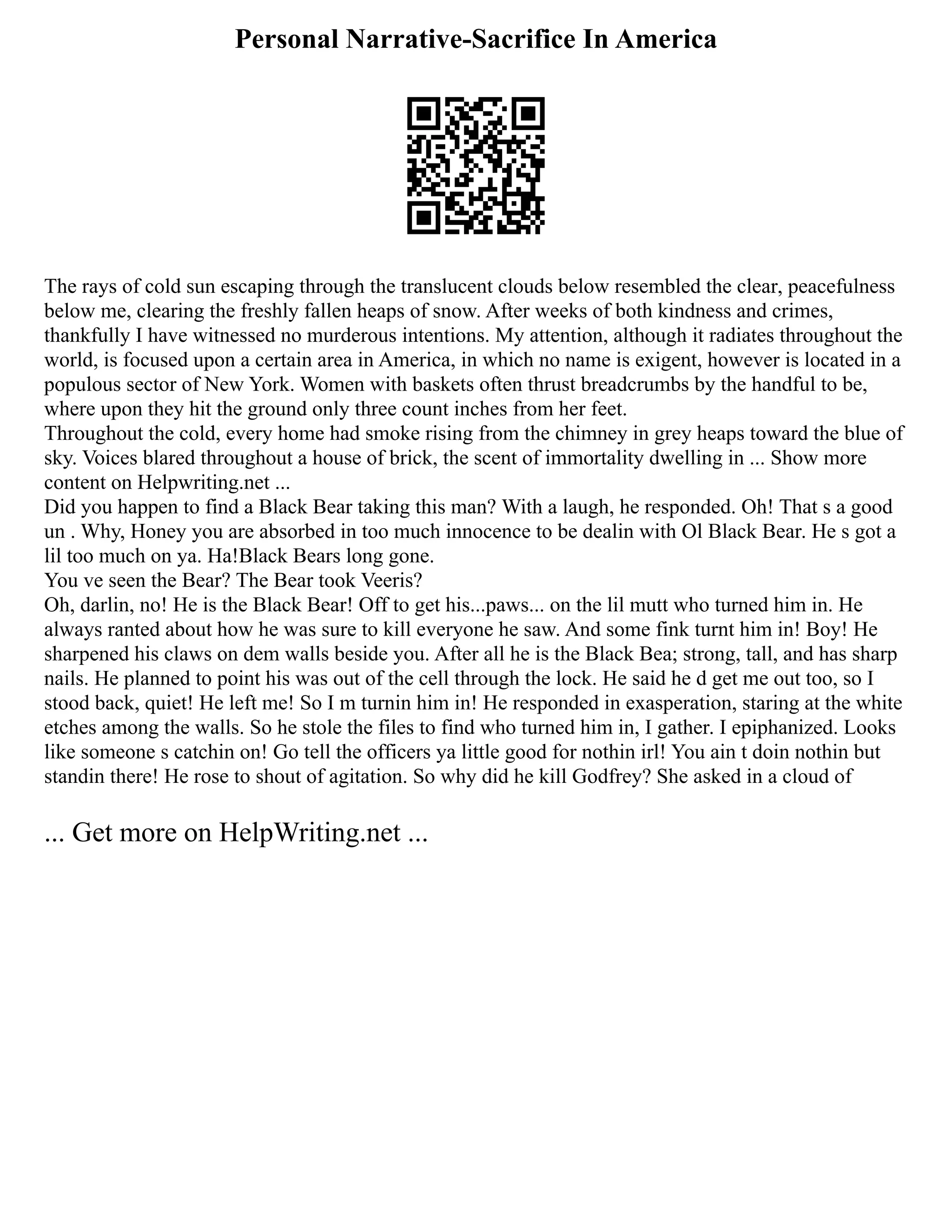Personal Narrative-Sacrifice In America
The rays of cold sun escaping through the translucent clouds below resembled the clear, peacefulness
below me, clearing the freshly fallen heaps of snow. After weeks of both kindness and crimes,
thankfully I have witnessed no murderous intentions. My attention, although it radiates throughout the
world, is focused upon a certain area in America, in which no name is exigent, however is located in a
populous sector of New York. Women with baskets often thrust breadcrumbs by the handful to be,
where upon they hit the ground only three count inches from her feet.
Throughout the cold, every home had smoke rising from the chimney in grey heaps toward the blue of
sky. Voices blared throughout a house of brick, the scent of immortality dwelling in ... Show more
content on Helpwriting.net ...
Did you happen to find a Black Bear taking this man? With a laugh, he responded. Oh! That s a good
un . Why, Honey you are absorbed in too much innocence to be dealin with Ol Black Bear. He s got a
lil too much on ya. Ha!Black Bears long gone.
You ve seen the Bear? The Bear took Veeris?
Oh, darlin, no! He is the Black Bear! Off to get his...paws... on the lil mutt who turned him in. He
always ranted about how he was sure to kill everyone he saw. And some fink turnt him in! Boy! He
sharpened his claws on dem walls beside you. After all he is the Black Bea; strong, tall, and has sharp
nails. He planned to point his was out of the cell through the lock. He said he d get me out too, so I
stood back, quiet! He left me! So I m turnin him in! He responded in exasperation, staring at the white
etches among the walls. So he stole the files to find who turned him in, I gather. I epiphanized. Looks
like someone s catchin on! Go tell the officers ya little good for nothin irl! You ain t doin nothin but
standin there! He rose to shout of agitation. So why did he kill Godfrey? She asked in a cloud of
... Get more on HelpWriting.net ...
 