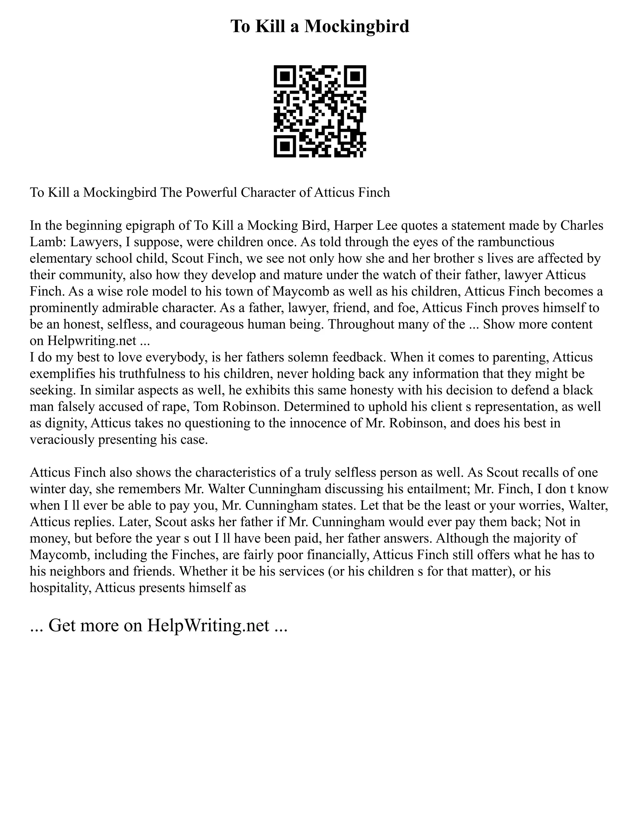 To Kill a Mockingbird
To Kill a Mockingbird The Powerful Character of Atticus Finch
In the beginning epigraph of To Kill a Mocking Bird, Harper Lee quotes a statement made by Charles
Lamb: Lawyers, I suppose, were children once. As told through the eyes of the rambunctious
elementary school child, Scout Finch, we see not only how she and her brother s lives are affected by
their community, also how they develop and mature under the watch of their father, lawyer Atticus
Finch. As a wise role model to his town of Maycomb as well as his children, Atticus Finch becomes a
prominently admirable character. As a father, lawyer, friend, and foe, Atticus Finch proves himself to
be an honest, selfless, and courageous human being. Throughout many of the ... Show more content
on Helpwriting.net ...
I do my best to love everybody, is her fathers solemn feedback. When it comes to parenting, Atticus
exemplifies his truthfulness to his children, never holding back any information that they might be
seeking. In similar aspects as well, he exhibits this same honesty with his decision to defend a black
man falsely accused of rape, Tom Robinson. Determined to uphold his client s representation, as well
as dignity, Atticus takes no questioning to the innocence of Mr. Robinson, and does his best in
veraciously presenting his case.
Atticus Finch also shows the characteristics of a truly selfless person as well. As Scout recalls of one
winter day, she remembers Mr. Walter Cunningham discussing his entailment; Mr. Finch, I don t know
when I ll ever be able to pay you, Mr. Cunningham states. Let that be the least or your worries, Walter,
Atticus replies. Later, Scout asks her father if Mr. Cunningham would ever pay them back; Not in
money, but before the year s out I ll have been paid, her father answers. Although the majority of
Maycomb, including the Finches, are fairly poor financially, Atticus Finch still offers what he has to
his neighbors and friends. Whether it be his services (or his children s for that matter), or his
hospitality, Atticus presents himself as
... Get more on HelpWriting.net ...
 