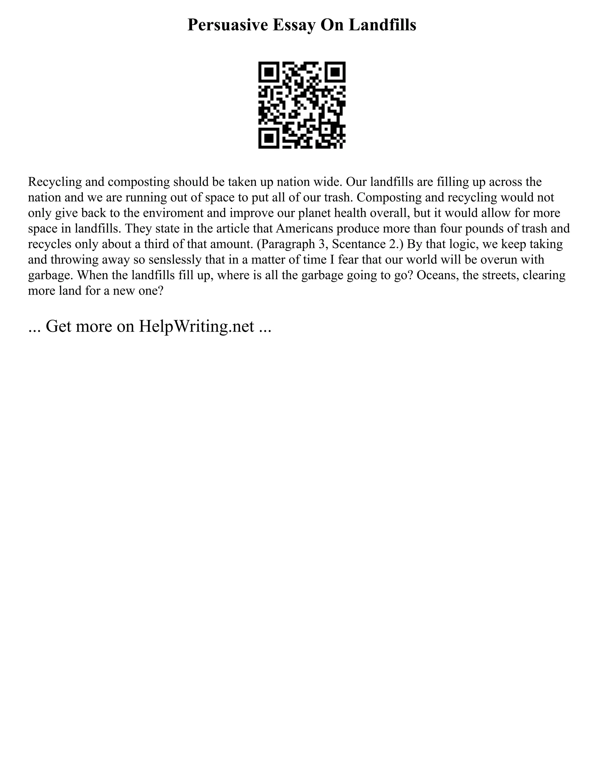 Persuasive Essay On Landfills
Recycling and composting should be taken up nation wide. Our landfills are filling up across the
nation and we are running out of space to put all of our trash. Composting and recycling would not
only give back to the enviroment and improve our planet health overall, but it would allow for more
space in landfills. They state in the article that Americans produce more than four pounds of trash and
recycles only about a third of that amount. (Paragraph 3, Scentance 2.) By that logic, we keep taking
and throwing away so senslessly that in a matter of time I fear that our world will be overun with
garbage. When the landfills fill up, where is all the garbage going to go? Oceans, the streets, clearing
more land for a new one?
... Get more on HelpWriting.net ...
 