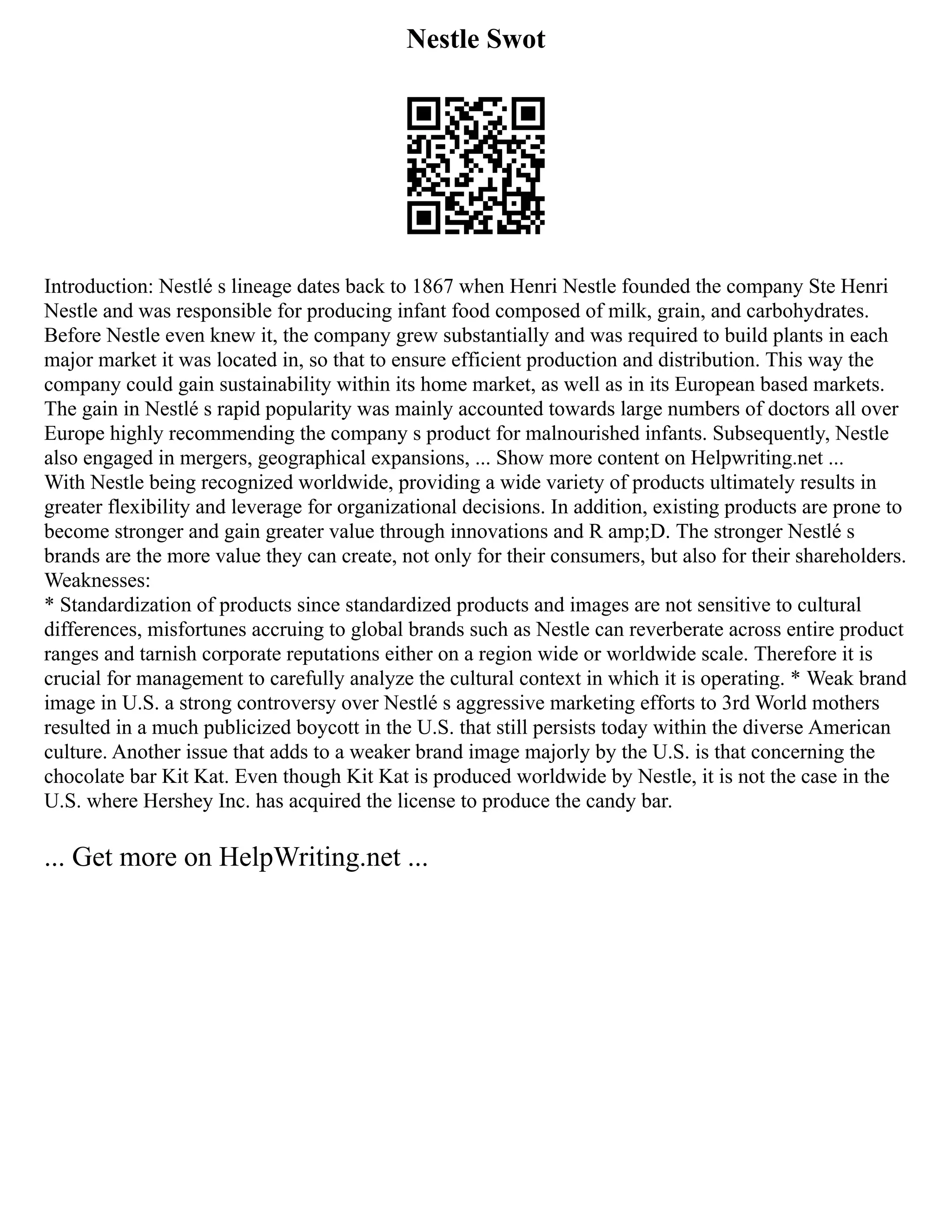 Nestle Swot
Introduction: Nestlé s lineage dates back to 1867 when Henri Nestle founded the company Ste Henri
Nestle and was responsible for producing infant food composed of milk, grain, and carbohydrates.
Before Nestle even knew it, the company grew substantially and was required to build plants in each
major market it was located in, so that to ensure efficient production and distribution. This way the
company could gain sustainability within its home market, as well as in its European based markets.
The gain in Nestlé s rapid popularity was mainly accounted towards large numbers of doctors all over
Europe highly recommending the company s product for malnourished infants. Subsequently, Nestle
also engaged in mergers, geographical expansions, ... Show more content on Helpwriting.net ...
With Nestle being recognized worldwide, providing a wide variety of products ultimately results in
greater flexibility and leverage for organizational decisions. In addition, existing products are prone to
become stronger and gain greater value through innovations and R amp;D. The stronger Nestlé s
brands are the more value they can create, not only for their consumers, but also for their shareholders.
Weaknesses:
* Standardization of products since standardized products and images are not sensitive to cultural
differences, misfortunes accruing to global brands such as Nestle can reverberate across entire product
ranges and tarnish corporate reputations either on a region wide or worldwide scale. Therefore it is
crucial for management to carefully analyze the cultural context in which it is operating. * Weak brand
image in U.S. a strong controversy over Nestlé s aggressive marketing efforts to 3rd World mothers
resulted in a much publicized boycott in the U.S. that still persists today within the diverse American
culture. Another issue that adds to a weaker brand image majorly by the U.S. is that concerning the
chocolate bar Kit Kat. Even though Kit Kat is produced worldwide by Nestle, it is not the case in the
U.S. where Hershey Inc. has acquired the license to produce the candy bar.
... Get more on HelpWriting.net ...
 