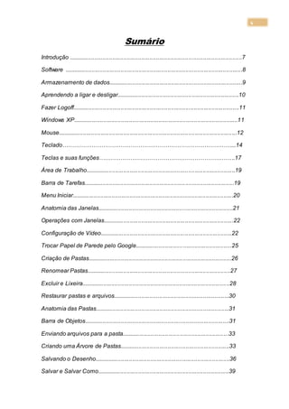 4
Sumário
Introdução ...........................................................................................................7
Software ..............................................................................................................8
Armazenamento de dados...................................................................................9
Aprendendo a ligar e desligar............................................................................10
Fazer Logoff.......................................................................................................11
Windows XP......................................................................................................11
Mouse...............................................................................................................12
Teclado……………………………………………………………………………...14
Teclas e suas funções…………………………………………………………….17
Área de Trabalho.............................................................................................19
Barra de Tarefas.............................................................................................19
Menu Iniciar....................................................................................................20
Anatomia das Janelas....................................................................................21
Operações com Janelas.................................................................................22
Configuração de Vídeo..................................................................................22
Trocar Papel de Parede pelo Google............................................................25
Criação de Pastas.........................................................................................26
Renomear Pastas.........................................................................................27
Excluir e Lixeira............................................................................................28
Restaurar pastas e arquivos........................................................................30
Anatomia das Pastas...................................................................................31
Barra de Objetos..........................................................................................31
Enviando arquivos para a pasta..................................................................33
Criando uma Árvore de Pastas....................................................................33
Salvando o Desenho....................................................................................36
Salvar e Salvar Como..................................................................................39
 
