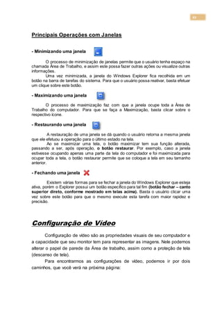 22
Principais Operações com Janelas
- Minimizando uma janela
O processo de minimização de janelas permite que o usuário tenha espaço na
chamada Área de Trabalho, e assim este possa fazer outras ações ou visualize outras
informações.
Uma vez minimizada, a janela do Windows Explorer fica recolhida em um
botão na barra de tarefas do sistema. Para que o usuário possa reativar, basta efetuar
um clique sobre este botão.
- Maximizando uma janela
O processo de maximização faz com que a janela ocupe toda a Área de
Trabalho do computador. Para que se faça a Maximização, basta clicar sobre o
respectivo ícone.
- Restaurando uma janela
A restauração de uma janela se dá quando o usuário retorna a mesma janela
que ele efetuou a operação para o último estado na tela.
Ao se maximizar uma tela, o botão maximizar tem sua função alterada,
passando a ser, após operação, o botão restaurar. Por exemplo, caso a janela
estivesse ocupando apenas uma parte da tela do computador e foi maximizada para
ocupar toda a tela, o botão restaurar permite que se coloque a tela em seu tamanho
anterior.
- Fechando uma janela
Existem várias formas para se fechar a janela do Windows Explorer que esteja
ativa, porém o Explorer possui um botão específico para tal fim (botão fechar – canto
superior direto, conforme mostrado em telas acima). Basta o usuário clicar uma
vez sobre este botão para que o mesmo execute esta tarefa com maior rapidez e
precisão.
Configuração de Vídeo
Configuração de vídeo são as propriedades visuais de seu computador e
a capacidade que seu monitor tem para representar as imagens. Nele podemos
alterar o papel de parede da Área de trabalho, assim como a proteção de tela
(descanso de tela).
Para encontrarmos as configurações de vídeo, podemos ir por dois
caminhos, que você verá na próxima página:
 