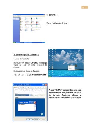 23
1º caminho:
Painel de Controle  Vídeo
2º caminho (mais utilizado):
1) Área de Trabalho
2)Clique com o botão DIREITO no espaço
vazio, ou seja, em cima do papel de
parede.
3) Aparecerá o Menu de Opções.
4)Escolheremos opção PROPRIEDADES.
A aba “TEMAS” apresenta como está
a visualização das janelas e da barra
de tarefas. Podemos alterar a
visualização, através das outras abas.
 