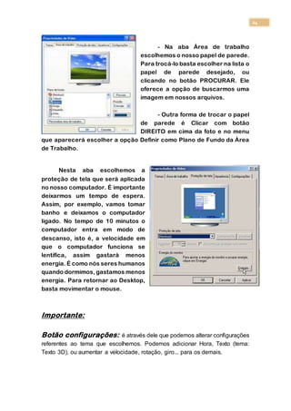 24
- Na aba Área de trabalho
escolhemos o nosso papel de parede.
Para trocá-lo basta escolher na lista o
papel de parede desejado, ou
clicando no botão PROCURAR. Ele
oferece a opção de buscarmos uma
imagem em nossos arquivos.
- Outra forma de trocar o papel
de parede é Clicar com botão
DIREITO em cima da foto e no menu
que aparecerá escolher a opção Definir como Plano de Fundo da Área
de Trabalho.
Nesta aba escolhemos a
proteção de tela que será aplicada
no nosso computador. É importante
deixarmos um tempo de espera.
Assim, por exemplo, vamos tomar
banho e deixamos o computador
ligado. No tempo de 10 minutos o
computador entra em modo de
descanso, isto é, a velocidade em
que o computador funciona se
lentifica, assim gastará menos
energia. É como nós seres humanos
quando dormimos, gastamos menos
energia. Para retornar ao Desktop,
basta movimentar o mouse.
Importante:
Botão configurações: é através dele que podemos alterar configurações
referentes ao tema que escolhemos. Podemos adicionar Hora, Texto (tema:
Texto 3D), ou aumentar a velocidade, rotação, giro... para os demais.
 
