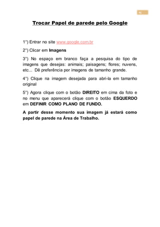 25
Trocar Papel de parede pelo Google
1°) Entrar no site www.google.com.br
2°) Clicar em Imagens
3°) No espaço em branco faça a pesquisa do tipo de
imagens que desejas: animais; paisagens; flores; nuvens,
etc... Dê preferência por imagens de tamanho grande.
4°) Clique na imagem desejada para abri-la em tamanho
original
5°) Agora clique com o botão DIREITO em cima da foto e
no menu que aparecerá clique com o botão ESQUERDO
em DEFINIR COMO PLANO DE FUNDO.
A partir desse momento sua imagem já estará como
papel de parede na Área de Trabalho.
 