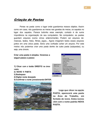 26
Criação de Pastas
Pense na pasta como o lugar onde guardamos nossos objetos. Assim
como em casa, nós guardamos as meias nas gavetas de meias, os sapatos no
lugar dos sapatos. Parece bobinho esse exemplo; contudo é de suma
importância na organização de seu computador. No computador, as pastas
guardam arquivos (como vimos anteriormente). Podem ser arquivos de:
músicas, textos, fotos, filmes, jogos... Agora imaginem todos esses arquivos
juntos em uma única pasta. Seria uma confusão achar um arquivo. Por este
motivo nós podemos criar uma pasta dentro de outra pasta (subpastas), ou
seja, uma árvore.
Criar uma pasta é simples. Veremos a
seguir passo a passo:
1) Clicar com o botão DIREITO na área
vazia
2) NOVO  PASTA
3) Backspace
4) Digitar nome desejado
5) Confirmar o nome pressionando ENTER.
Logo que clicar na opção
PASTA, aparecerá uma pasta
na Área de Trabalho, em
formato de ícone. Estes ícones
vêm com o nome padrão NOVA
PASTA.
 