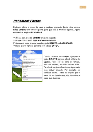 27
Renomear Pastas
Podemos alterar o nome da pasta a qualquer momento. Basta clicar com o
botão DIREITO em cima da pasta, para que abra o Menu de opções. Agora
escolhemos a opção RENOMEAR.
1º) Clique com o botão DIREITO em cima da pasta;
2º) Clique com o botão ESQUERDO em Renomear;
3º) Apague o nome anterior usando a tecla DELETE ou BACKSPACE;
4º)Digite o novo nome e confirme com a tecla ENTER.
Quando clicamos em qualquer lugar com o
botão DIREITO, sempre abrirá o Menu de
Opções. Pode ser na barra de tarefas,
área de trabalho, em cima de um ícone.
Ele abrirá opções referentes ao lugar onde
você estiver clicando. Por exemplo, no
conteúdo acima. Todas as opções que o
Menu de opções oferecer, são referentes a
pasta que clicamos.
 