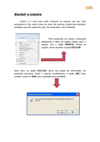 28
Excluir e Lixeira
Lixeira é o local para onde enviamos os arquivos que não mais
necessários a nós. Assim como em casa, nós usamos a lixeira para depositar
conteúdos que não queremos mais. No computador, não é diferente.
Para excluirmos um arquivo, novamente
utilizaremos o Menu de opções (clique sobre o
arquivo com o botão DIREITO). Dentre as
opções, vamos escolher a opção EXCLUIR.
Após clicar na opção EXCLUIR, abrirá uma janela de confirmação. Se
realmente quisermos excluir o arquivo, escolheremos a opção SIM. Caso
contrário clique em NÃO, que a operação será cancelada.
 