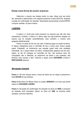 29
Existe outra forma de excluir arquivos:
Selecione o arquivo que deseja excluir ou seja, clique uma vez sobre
ele, deixando-o selecionado e em seguida pressione a tecla DELETE. Surgindo
a janela de confirmação de exclusão. Novamente pressionando a tecla ENTER,
o arquivo excluído irá para a lixeira.
LIXEIRA
A lixeira é o local para onde enviamos os arquivos que não são mais
necessários; Contudo, a lixeira é o último lugar da qual podemos resgatar um
arquivo que foi excluído acidentalmente, caso contrário, o mesmo será
apagado definitivamente.
Pense na cesta de lixo de sua casa. Podemos jogar um papel na lixeira.
E depois entregamos para o caminhão de lixo e nunca mais vemos aquele
papel. Entretanto, se lembramos que naquele papel tinha uma anotação
importante. Se o papel estiver na lixeira, simplesmente pegamos ele de novo.
Agora, se ele foi entregue ao caminhão de lixo, não veremos mais. No
computador não é diferente, se excluirmos da lixeira o seu conteúdo, não
teremos mais acesso a eles. Veremos a seguir como ESVAZIAR a lixeira e
RESTAURAR arquivos:
Esvaziar Lixeira
Passo 1: Dê dois cliques sobre o ícone da lixeira (ou um clique e pressione a
tecla ENTER do seu teclado).
Passo 2:Na Barra de Menus clique na opção ARQUIVO e no menu que abrirá
clique em ESVAZIAR LIXEIRA.
Passo 3: Na janela de confirmação de exclusão se clicar em NÃO, o processo
de exclusão será cancelado. Agora, se clicar em SIM, os arquivos serão
excluídos de forma definitiva.
 