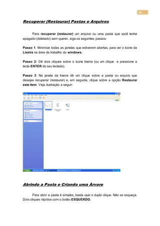 30
Recuperar (Restaurar) Pastas e Arquivos
Para recuperar (restaurar) um arquivo ou uma pasta que você tenha
apagado (deletado) sem querer, siga os seguintes passos:
Passo 1: Minimize todas as janelas que estiverem abertas, para ver o ícone da
Lixeira na área de trabalho do windows.
Passo 2: Dê dois cliques sobre o ícone lixeira (ou um clique e pressione a
tecla ENTER do seu teclado).
Passo 3: Na janela da lixeira dê um clique sobre a pasta ou arquivo que
desejas recuperar (restaurar) e, em seguida, clique sobre a opção Restaurar
este item. Veja ilustração a seguir:
Abrindo a Pasta e Criando uma Árvore
Para abrir a pasta é simples, basta usar o duplo clique. Não se esqueça.
Dois cliques rápidos com o botão ESQUERDO.
 