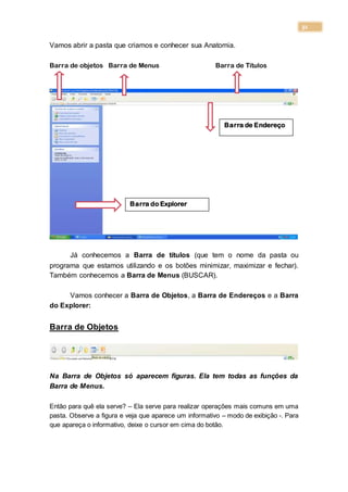 31
Vamos abrir a pasta que criamos e conhecer sua Anatomia.
Barra de objetos Barra de Menus Barra de Títulos
Já conhecemos a Barra de títulos (que tem o nome da pasta ou
programa que estamos utilizando e os botões minimizar, maximizar e fechar).
Também conhecemos a Barra de Menus (BUSCAR).
Vamos conhecer a Barra de Objetos, a Barra de Endereços e a Barra
do Explorer:
Barra de Objetos
Na Barra de Objetos só aparecem figuras. Ela tem todas as funções da
Barra de Menus.
Então para quê ela serve? – Ela serve para realizar operações mais comuns em uma
pasta. Observe a figura e veja que aparece um informativo – modo de exibição -. Para
que apareça o informativo, deixe o cursor em cima do botão.
Barra de Endereço
Barra do Explorer
 
