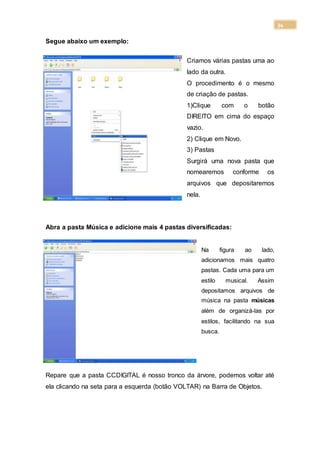 34
Segue abaixo um exemplo:
Criamos várias pastas uma ao
lado da outra.
O procedimento é o mesmo
de criação de pastas.
1)Clique com o botão
DIREITO em cima do espaço
vazio.
2) Clique em Novo.
3) Pastas
Surgirá uma nova pasta que
nomearemos conforme os
arquivos que depositaremos
nela.
Abra a pasta Música e adicione mais 4 pastas diversificadas:
Na figura ao lado,
adicionamos mais quatro
pastas. Cada uma para um
estilo musical. Assim
depositamos arquivos de
música na pasta músicas
além de organizá-las por
estilos, facilitando na sua
busca.
Repare que a pasta CCDIGITAL é nosso tronco da árvore, podemos voltar até
ela clicando na seta para a esquerda (botão VOLTAR) na Barra de Objetos.
 