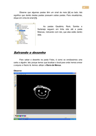 36
Observe que algumas pastas têm um sinal de mais [+] ao lado. Isto
significa que dentro destas pastas possuem outras pastas. Para visualizá-las,
clique em cima do sinal [+].
As pastas Gaudéria, Rock, Samba e
Sertaneja seguem em linha reta até a pasta
Músicas, indicando com isto, que elas estão dentro
dela.
Salvando o desenho
Para salvar o desenho na pasta Fotos, é como se enviássemos uma
carta a alguém. Isto porque temos que localizar o local para onde iremos enviar
o arquivo e fixá-lo lá. Iremos utilizar a Barra de Menus.
Observe:
 