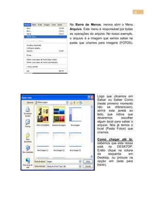 37
Na Barra de Menus, iremos abrir o Menu
Arquivo. Este menu é responsável por todas
as operações do arquivo. No nosso exemplo,
o arquivo é a imagem que vamos salvar na
pasta que criamos para imagens (FOTOS).
Logo que clicamos em
Salvar ou Salvar Como
(neste primeiro momento
não se diferenciam),
abrirá esta janela ao
lado, que indica que
deveremos escolher
algum local para salvar o
arquivo. Nós já temos o
local (Pasta Fotos) que
criamos.
Como chegar até lá:
sabemos que esta nossa
está no DESKTOP.
Então clique na coluna
da esquerda em
Desktop, ou procure na
opção em (seta para
baixo).
 