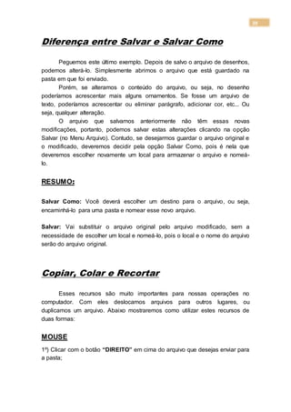 39
Diferença entre Salvar e Salvar Como
Peguemos este último exemplo. Depois de salvo o arquivo de desenhos,
podemos alterá-lo. Simplesmente abrimos o arquivo que está guardado na
pasta em que foi enviado.
Porém, se alteramos o conteúdo do arquivo, ou seja, no desenho
poderíamos acrescentar mais alguns ornamentos. Se fosse um arquivo de
texto, poderíamos acrescentar ou eliminar parágrafo, adicionar cor, etc... Ou
seja, qualquer alteração.
O arquivo que salvamos anteriormente não têm essas novas
modificações, portanto, podemos salvar estas alterações clicando na opção
Salvar (no Menu Arquivo). Contudo, se desejarmos guardar o arquivo original e
o modificado, deveremos decidir pela opção Salvar Como, pois é nela que
deveremos escolher novamente um local para armazenar o arquivo e nomeá-
lo.
RESUMO:
Salvar Como: Você deverá escolher um destino para o arquivo, ou seja,
encaminhá-lo para uma pasta e nomear esse novo arquivo.
Salvar: Vai substituir o arquivo original pelo arquivo modificado, sem a
necessidade de escolher um local e nomeá-lo, pois o local e o nome do arquivo
serão do arquivo original.
Copiar, Colar e Recortar
Esses recursos são muito importantes para nossas operações no
computador. Com eles deslocamos arquivos para outros lugares, ou
duplicamos um arquivo. Abaixo mostraremos como utilizar estes recursos de
duas formas:
MOUSE
1º) Clicar com o botão “DIREITO” em cima do arquivo que desejas enviar para
a pasta;
 