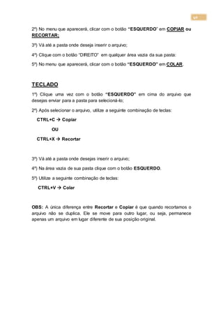 40
2º) No menu que aparecerá, clicar com o botão “ESQUERDO” em COPIAR ou
RECORTAR;
3º) Vá até a pasta onde deseja inserir o arquivo;
4º) Clique com o botão “DIREITO” em qualquer área vazia da sua pasta:
5º) No menu que aparecerá, clicar com o botão “ESQUERDO” em COLAR.
TECLADO
1º) Clique uma vez com o botão “ESQUERDO” em cima do arquivo que
desejas enviar para a pasta para selecioná-lo;
2º) Após selecionar o arquivo, utilize a seguinte combinação de teclas:
CTRL+C  Copiar
OU
CTRL+X  Recortar
3º) Vá até a pasta onde desejas inserir o arquivo;
4º) Na área vazia de sua pasta clique com o botão ESQUERDO.
5º) Utilize a seguinte combinação de teclas:
CTRL+V  Colar
OBS: A única diferença entre Recortar e Copiar é que quando recortamos o
arquivo não se duplica. Ele se move para outro lugar, ou seja, permanece
apenas um arquivo em lugar diferente de sua posição original.
 