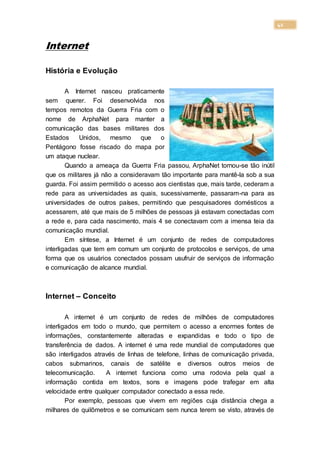 41
Internet
História e Evolução
A Internet nasceu praticamente
sem querer. Foi desenvolvida nos
tempos remotos da Guerra Fria com o
nome de ArphaNet para manter a
comunicação das bases militares dos
Estados Unidos, mesmo que o
Pentágono fosse riscado do mapa por
um ataque nuclear.
Quando a ameaça da Guerra Fria passou, ArphaNet tornou-se tão inútil
que os militares já não a consideravam tão importante para mantê-la sob a sua
guarda. Foi assim permitido o acesso aos cientistas que, mais tarde, cederam a
rede para as universidades as quais, sucessivamente, passaram-na para as
universidades de outros países, permitindo que pesquisadores domésticos a
acessarem, até que mais de 5 milhões de pessoas já estavam conectadas com
a rede e, para cada nascimento, mais 4 se conectavam com a imensa teia da
comunicação mundial.
Em síntese, a Internet é um conjunto de redes de computadores
interligadas que tem em comum um conjunto de protocolos e serviços, de uma
forma que os usuários conectados possam usufruir de serviços de informação
e comunicação de alcance mundial.
Internet – Conceito
A internet é um conjunto de redes de milhões de computadores
interligados em todo o mundo, que permitem o acesso a enormes fontes de
informações, constantemente alteradas e expandidas e todo o tipo de
transferência de dados. A internet é uma rede mundial de computadores que
são interligados através de linhas de telefone, linhas de comunicação privada,
cabos submarinos, canais de satélite e diversos outros meios de
telecomunicação. A internet funciona como uma rodovia pela qual a
informação contida em textos, sons e imagens pode trafegar em alta
velocidade entre qualquer computador conectado a essa rede.
Por exemplo, pessoas que vivem em regiões cuja distância chega a
milhares de quilômetros e se comunicam sem nunca terem se visto, através de
 