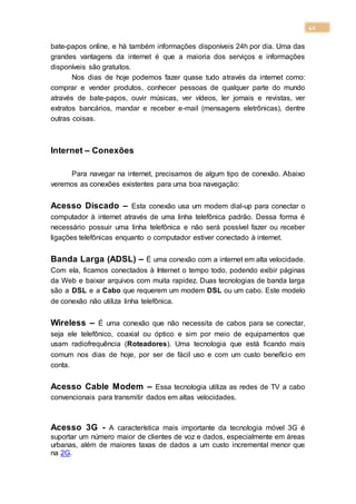 42
bate-papos online, e há também informações disponíveis 24h por dia. Uma das
grandes vantagens da internet é que a maioria dos serviços e informações
disponíveis são gratuitos.
Nos dias de hoje podemos fazer quase tudo através da internet como:
comprar e vender produtos, conhecer pessoas de qualquer parte do mundo
através de bate-papos, ouvir músicas, ver vídeos, ler jornais e revistas, ver
extratos bancários, mandar e receber e-mail (mensagens eletrônicas), dentre
outras coisas.
Internet – Conexões
Para navegar na internet, precisamos de algum tipo de conexão. Abaixo
veremos as conexões existentes para uma boa navegação:
Acesso Discado – Esta conexão usa um modem dial-up para conectar o
computador à internet através de uma linha telefônica padrão. Dessa forma é
necessário possuir uma linha telefônica e não será possível fazer ou receber
ligações telefônicas enquanto o computador estiver conectado à internet.
Banda Larga (ADSL) – É uma conexão com a internet em alta velocidade.
Com ela, ficamos conectados à Internet o tempo todo, podendo exibir páginas
da Web e baixar arquivos com muita rapidez. Duas tecnologias de banda larga
são a DSL e a Cabo que requerem um modem DSL ou um cabo. Este modelo
de conexão não utiliza linha telefônica.
Wireless – É uma conexão que não necessita de cabos para se conectar,
seja ele telefônico, coaxial ou óptico e sim por meio de equipamentos que
usam radiofrequência (Roteadores). Uma tecnologia que está ficando mais
comum nos dias de hoje, por ser de fácil uso e com um custo benefício em
conta.
Acesso Cable Modem – Essa tecnologia utiliza as redes de TV a cabo
convencionais para transmitir dados em altas velocidades.
Acesso 3G - A característica mais importante da tecnologia móvel 3G é
suportar um número maior de clientes de voz e dados, especialmente em áreas
urbanas, além de maiores taxas de dados a um custo incremental menor que
na 2G.
 