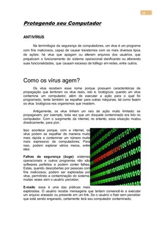 45
Protegendo seu Computador
ANTIVÍRUS
Na terminilogia da segurança de computadores, um vírus é um programa
com fins maliciosos, capaz de causar transtornos com os mais diversos tipos
de ações: há vírus que apagam ou alteram arquivos dos usuários, que
prejudicam o funcionamento do sistema operacional danificando ou alterando
suas funcionalidades, que causam excesso de tráfego em redes, entre outros.
Como os vírus agem?
Os vírus recebem esse nome porque possuem características de
propagação que lembram os vírus reais, isto é, biológicos: quando um vírus
contamina um computador, além de executar a ação para o qual foi
programado, tenta também se espalhar para outras máquinas, tal como fazem
os vírus biológicos nos organismos que invadem.
Antigamente, os vírus tinham um raio de ação muito limitado: se
propagavam, por exemplo, toda vez que um disquete contaminado era lido no
computador. Com o surgimento da internet, no entanto, essa situação mudou
drasticamente, para pior.
Isso acontece porque, com a internet, os
vírus podem se espalhar de maneira muito
mais rápida e contaminar um número muito
mais expressivo de computadores. Para
isso, podem explorar vários meios, entre
eles:
Falhas de segurança (bugs): sistemas
operacionais e outros programas não são
softwares perfeitos e podem conter falhas.
Estas, quando descobertas por pessoas com
fins maliciosos, podem ser exploradas por
vírus, permitindo a contaminação do sistema,
muitas vezes sem o usuário perceber;
E-mails: essa é uma das práticas mais
exploradas. O usuário recebe mensagens que tentam convencê-lo a executar
um arquivo anexado ou presente em um link. Se o usuário o fizer sem perceber
que está sendo enganado, certamente terá seu computador contaminado;
 
