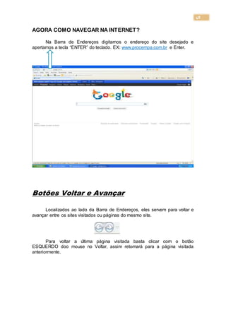 48
AGORA COMO NAVEGAR NA INTERNET?
Na Barra de Endereços digitamos o endereço do site desejado e
apertamos a tecla “ENTER” do teclado. EX: www.procempa.com.br e Enter.
Botões Voltar e Avançar
Localizados ao lado da Barra de Endereços, eles servem para voltar e
avançar entre os sites visitados ou páginas do mesmo site.
Para voltar a última página visitada basta clicar com o botão
ESQUERDO doo mouse no Voltar, assim retornará para a página visitada
anteriormente.
 