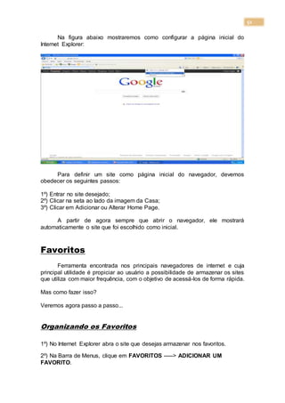 51
Na figura abaixo mostraremos como configurar a página inicial do
Internet Explorer:
Para definir um site como página inicial do navegador, devemos
obedecer os seguintes passos:
1º) Entrar no site desejado;
2º) Clicar na seta ao lado da imagem da Casa;
3º) Clicar em Adicionar ou Alterar Home Page.
A partir de agora sempre que abrir o navegador, ele mostrará
automaticamente o site que foi escolhido como inicial.
Favoritos
Ferramenta encontrada nos principais navegadores de internet e cuja
principal utilidade é propiciar ao usuário a possibilidade de armazenar os sites
que utiliza com maior frequência, com o objetivo de acessá-los de forma rápida.
Mas como fazer isso?
Veremos agora passo a passo...
Organizando os Favoritos
1º) No Internet Explorer abra o site que desejas armazenar nos favoritos.
2º) Na Barra de Menus, clique em FAVORITOS -----> ADICIONAR UM
FAVORITO.
 