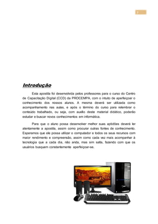 7
Introdução
Esta apostila foi desenvolvida pelos professores para o curso do Centro
de Capacitação Digital (CCD) da PROCEMPA, com o intuito de aperfeiçoar o
conhecimento dos nossos alunos. A mesma deverá ser utilizada como
acompanhamento nas aulas, e após o término do curso para relembrar o
conteúdo trabalhado, ou seja, com auxílio deste material didático, poderão
estudar e buscar novos conhecimentos em informática.
Para que o aluno possa desenvolver melhor suas aptidões deverá ler
atentamente a apostila, assim como procurar outras fontes de conhecimento.
Esperamos que ele possa utilizar o computador e todos os seus recursos com
maior rendimento e compreensão, assim como cada vez mais acompanhar à
tecnologia que a cada dia, não anda, mas sim salta, fazendo com que os
usuários busquem constantemente aperfeiçoar-se.
 