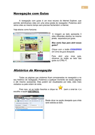 53
Navegação com Guias
A navegação com guias é um novo recurso do Internet Explorer, que
permite abrirdiversos sites em uma única janela do navegador. Podemos abrir
vários sites ao mesmo tempo sem precisar fechar/abrir a internet.
Veja abaixo como funciona:
A imagem ao lado apresenta 3
sites diferentes abertos na mesma
janela, separados por guias.
Mas como faço para abrir essas
guias?
Clique com o botão ESQUERDO
em cima da guia desejada.
Para abrir uma nova guia,
clicamos no botão ao lado das
guias ou CTRL+T.
Histórico de Navegação
Todas as páginas que visitamos ficam armazenadas no navegador e no
seu histórico de navegação. Podemos a qualquer momento ver essas páginas
e até mesmo acessá-las. Elas podem ser visualizadas por data, sites mais
visitados ou pela ordem de visita.
Para isso, vá ao botão favoritos e clique na (sem o sinal de +) e
escolha a opção HISTÓRICO.
Basta clicar na opção desejada que a lista
será exibida ao lado.
 