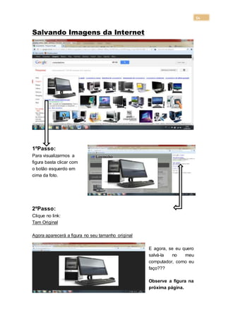 54
Salvando Imagens da Internet
1ºPasso:
Para visualizarmos a
figura basta clicar com
o botão esquerdo em
cima da foto.
2ºPasso:
Clique no link:
Tam Original
Agora aparecerá a figura no seu tamanho original
E agora, se eu quero
salvá-la no meu
computador, como eu
faço???
Observe a figura na
próxima página.
 