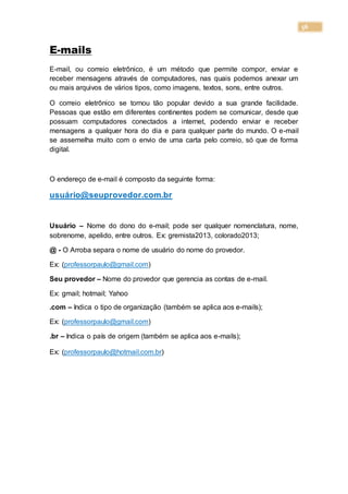 56
E-mails
E-mail, ou correio eletrônico, é um método que permite compor, enviar e
receber mensagens através de computadores, nas quais podemos anexar um
ou mais arquivos de vários tipos, como imagens, textos, sons, entre outros.
O correio eletrônico se tornou tão popular devido a sua grande facilidade.
Pessoas que estão em diferentes continentes podem se comunicar, desde que
possuam computadores conectados a internet, podendo enviar e receber
mensagens a qualquer hora do dia e para qualquer parte do mundo. O e-mail
se assemelha muito com o envio de uma carta pelo correio, só que de forma
digital.
O endereço de e-mail é composto da seguinte forma:
usuário@seuprovedor.com.br
Usuário – Nome do dono do e-mail; pode ser qualquer nomenclatura, nome,
sobrenome, apelido, entre outros. Ex: gremista2013, colorado2013;
@ - O Arroba separa o nome de usuário do nome do provedor.
Ex: (professorpaulo@gmail.com)
Seu provedor – Nome do provedor que gerencia as contas de e-mail.
Ex: gmail; hotmail; Yahoo
.com – Indica o tipo de organização (também se aplica aos e-mails);
Ex: (professorpaulo@gmail.com)
.br – Indica o país de origem (também se aplica aos e-mails);
Ex: (professorpaulo@hotmail.com.br)
 