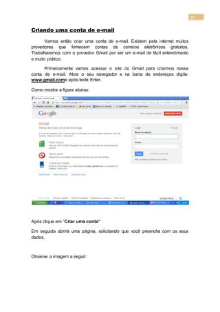 57
Criando uma conta de e-mail
Vamos então criar uma conta de e-mail. Existem pela internet muitos
provedores que fornecem contas de correios eletrônicos gratuitos.
Trabalharemos com o provedor Gmail por ser um e-mail de fácil entendimento
e muito prático.
Primeiramente vamos acessar o site do Gmail para criarmos nossa
conta de e-mail. Abra o seu navegador e na barra de endereços digite:
www.gmail.come após tecle Enter.
Como mostra a figura abaixo:
Após clique em “Criar uma conta”
Em seguida abrirá uma página, solicitando que você preencha com os seus
dados.
Observe a imagem a seguir:
 