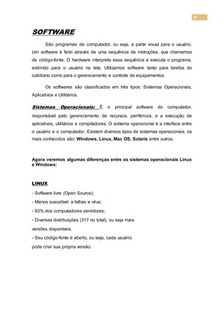 8
SOFTWARE
São programas de computador, ou seja, a parte visual para o usuário.
Um software é feito através de uma sequência de instruções, que chamamos
de código-fonte. O hardware interpreta essa sequência e executa o programa,
exibindo para o usuário na tela. Utilizamos software tanto para tarefas do
cotidiano como para o gerenciamento e controle de equipamentos.
Os softwares são classificados em três tipos: Sistemas Operacionais,
Aplicativos e Utilitários.
Sistemas Operacionais: É o principal software do computador,
responsável pelo gerenciamento de recursos, periféricos, e a execução de
aplicativos, utilitários e compiladores. O sistema operacional é a interface entre
o usuário e o computador. Existem diversos tipos de sistemas operacionais, os
mais conhecidos são: Windows, Linux, Mac OS, Solaris entre outros.
Agora veremos algumas diferenças entre os sistemas operacionais Linux
e Windows:
LINUX
- Software livre (Open Source);
- Menos suscetível a falhas e vírus;
- 93% dos computadores servidores;
- Diversas distribuições (317 no total), ou seja mais
versões disponíveis.
- Seu código-fonte é aberto, ou seja, cada usuário
pode criar sua própria versão.
 