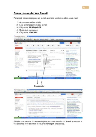 63
Como responder um E-mail
Para você poder responder um e-mail, primeiro você deve abrir seu e-mail.
1) Abra um e-mail recebido
2) Leia a mensagem do seu e-mail
3) Clique em RESPONDER
4) Digite sua mensagem
5) Clique em “ENVIAR”
Responder
Perceba que o e-mail do remetente já se encontra na caixa do “PARA” e o cursor já
fica piscando onde devemos escrever a mensagem (Resposta)..
 