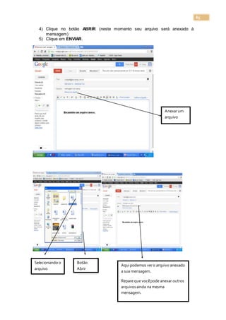 65
4) Clique no botão ABRIR (neste momento seu arquivo será anexado à
mensagem)
5) Clique em ENVIAR.
Anexarum
arquivo
Selecionando o
arquivo
Botão
Abrir
Aquipodemos vero arquivo anexado
a sua mensagem.
Repare que vocêpode anexar outros
arquivosainda namesma
mensagem.
 