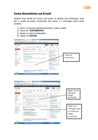 66
Como Encaminhar um E-mail
Quando você recebe um e-mail, com anexo ou apenas uma mensagem, você
tem a opção de poder encaminhar este anexo e a mensagem para outros
contatos.
1) Abra o e-mail que deseja encaminhar a outro contato
2) Clique em “ENCAMINHAR”
3) Digite o e-mail do destinatário
4) Clique em ENVIAR
Clique em
Encaminhar
Digite o e-mail
para quem
deseja
encaminhar
Digite uma
mensagem para
o contatoque
deseja
encaminhar
 