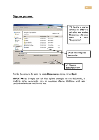 77
Siga os passos:
Pronto. Seu arquivo foi salvo na pasta Documentos com o nome Doc2.
IMPORTANTE: Sempre que for feita alguma alteração no seu documento, é
prudente salvar novamente, pois se acontecer alguma fatalidade, você não
perderá nada do que modificaste nele.
1º) Escolha o local do
computador onde você
vai salvar seu arquivo.
No exemplo está sendo
usado a pasta
“Documentos”
2º) Dê umnome para o
seu arquivo.
3º) Clique no
botão “SALVAR”
 