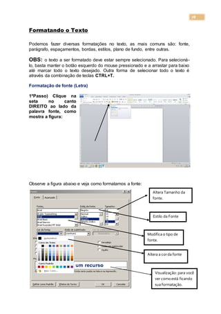 78
Formatando o Texto
Podemos fazer diversas formatações no texto, as mais comuns são: fonte,
parágrafo, espaçamentos, bordas, estilos, plano de fundo, entre outras.
OBS: o texto a ser formatado deve estar sempre selecionado. Para selecioná-
lo, basta manter o botão esquerdo do mouse pressionado e a arrastar para baixo
até marcar todo o texto desejado. Outra forma de selecionar todo o texto é
através da combinação de teclas CTRL+T.
Formatação de fonte (Letra)
1ºPasso) Clique na
seta no canto
DIREITO ao lado da
palavra fonte, como
mostra a figura:
Observe a figura abaixo e veja como formatamos a fonte:
Altera Tamanho da
fonte.
Estilo da Fonte
Modifica o tipo de
fonte.
Altera a corda fonte
Visualização: para você
ver comoestá ficando
sua formatação.
 