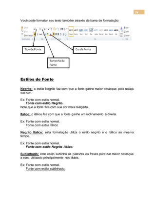 79
Você pode formatar seu texto também através da barra de formatação:
Estilos de Fonte
Negrito: o estilo Negrito faz com que a fonte ganhe maior destaque, pois realça
sua cor.
Ex: Fonte com estilo normal.
Fonte com estilo Negrito.
Note que a fonte fica com sua cor mais realçada.
Itálico: o itálico faz com que a fonte ganhe um inclinamento á direita.
Ex: Fonte com estilo normal.
Fonte com estilo itálico.
Negrito Itálico: esta formatação utiliza o estilo negrito e o itálico ao mesmo
tempo.
Ex: Fonte com estilo normal.
Fonte com estilo Negrito Itálico.
Sublinhado: este estilo sublinha as palavras ou frases para dar maior destaque
a elas. Utilizado principalmente nos títulos.
Ex: Fonte com estilo normal.
Fonte com estilo sublinhado.
Tipo de Fonte
Tamanho da
Fonte
Corda Fonte
 