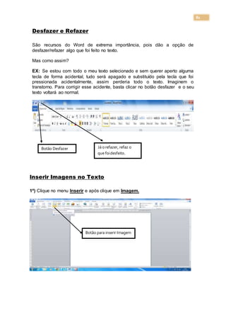 81
Desfazer e Refazer
São recursos do Word de extrema importância, pois dão a opção de
desfazer/refazer algo que foi feito no texto.
Mas como assim?
EX: Se estou com todo o meu texto selecionado e sem querer aperto alguma
tecla de forma acidental, tudo será apagado e substituído pela tecla que foi
pressionada acidentalmente, assim perderia todo o texto. Imaginem o
transtorno. Para corrigir esse acidente, basta clicar no botão desfazer e o seu
texto voltará ao normal.
Inserir Imagens no Texto
1º) Clique no menu Inserir e após clique em Imagem.
Botão Desfazer Já orefazer, refaz o
que foidesfeito.
Botão para inserir Imagem
 
