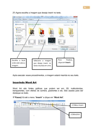 82
2º) Agora escolha a imagem que deseja inserir no texto.
Após executar esses procedimentos, a imagem estará inserida no seu texto.
Inserindo Word Art
Word Art são fontes gráficas que podem ser em: 3D, multicoloridas,
transparentes, com efeitos de sombra, gradientes e etc. São usadas para dar
destaque ao texto.
1º Passo) Vá até o menu “Inserir” e clique em “Word Art”.
Escolha o local
onde está salva a
imagem.
Selecione a imagem
que deseja inserir no
texto clicando em cima
Para finalizar,
clique em Inserir.
1º) Menu Inserir
2º)WordArt
 