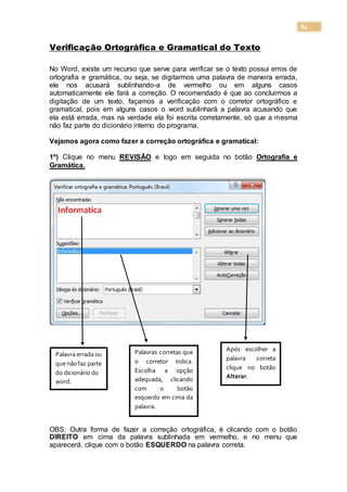 84
Verificação Ortográfica e Gramatical do Texto
No Word, existe um recurso que serve para verificar se o texto possui erros de
ortografia e gramática, ou seja, se digitarmos uma palavra de maneira errada,
ele nos acusará sublinhando-a de vermelho ou em alguns casos
automaticamente ele fará a correção. O recomendado é que ao concluirmos a
digitação de um texto, façamos a verificação com o corretor ortográfico e
gramatical, pois em alguns casos o word sublinhará a palavra acusando que
ela está errada, mas na verdade ela foi escrita corretamente, só que a mesma
não faz parte do dicionário interno do programa.
Vejamos agora como fazer a correção ortográfica e gramatical:
1º) Clique no menu REVISÃO e logo em seguida no botão Ortografia e
Gramática.
Informática
OBS: Outra forma de fazer a correção ortográfica, é clicando com o botão
DIREITO em cima da palavra sublinhada em vermelho, e no menu que
aparecerá, clique com o botão ESQUERDO na palavra correta.
Palavra errada ou
que nãofaz parte
do dicionário do
word.
Palavras corretas que
o corretor indica.
Escolha a opção
adequada, clicando
com o botão
esquerdo em cima da
palavra.
Após escolher a
palavra correta
clique no botão
Alterar.
 